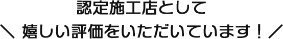 認定施工店として嬉しい評価をいただいています！